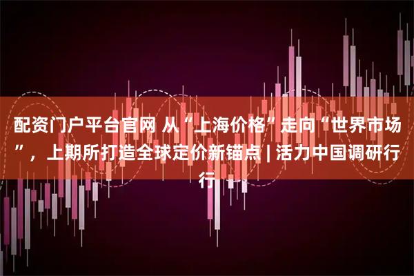 配资门户平台官网 从“上海价格”走向“世界市场”，上期所打造全球定价新锚点 | 活力中国调研行