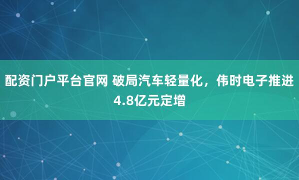 配资门户平台官网 破局汽车轻量化，伟时电子推进4.8亿元定增