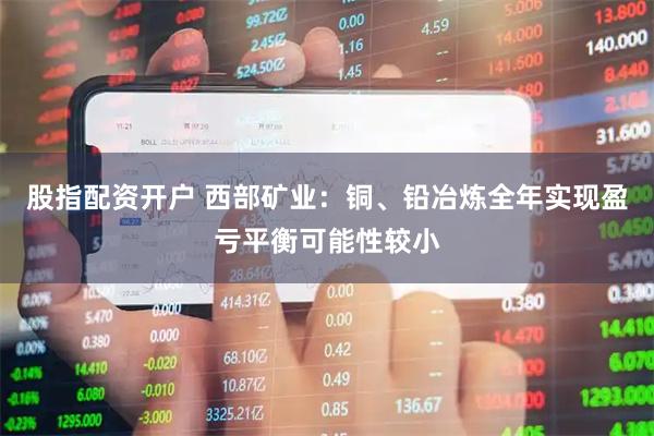 股指配资开户 西部矿业：铜、铅冶炼全年实现盈亏平衡可能性较小