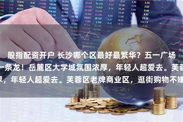 股指配资开户 长沙哪个区最好最繁华？五一广场附近超热闹，吃喝玩乐一条龙！岳麓区大学城氛围浓厚，年轻人超爱去。芙蓉区老牌商业区，逛街购物不嫌累！