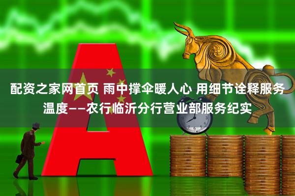 配资之家网首页 雨中撑伞暖人心 用细节诠释服务温度——农行临沂分行营业部服务纪实