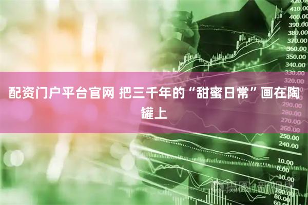 配资门户平台官网 把三千年的“甜蜜日常”画在陶罐上