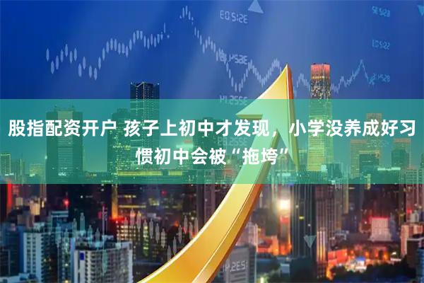 股指配资开户 孩子上初中才发现，小学没养成好习惯初中会被“拖垮”