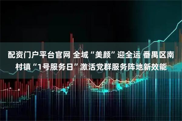 配资门户平台官网 全域“美颜”迎全运 番禺区南村镇“1号服务日”激活党群服务阵地新效能