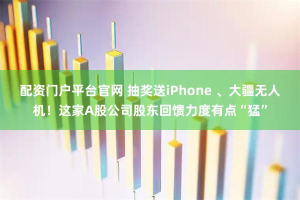 配资门户平台官网 抽奖送iPhone 、大疆无人机！这家A股公司股东回馈力度有点“猛”