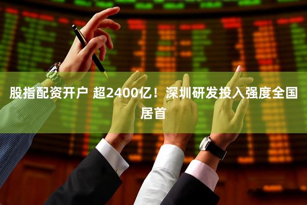 股指配资开户 超2400亿！深圳研发投入强度全国居首