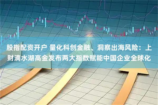 股指配资开户 量化科创金融、洞察出海风险：上财滴水湖高金发布两大指数赋能中国企业全球化