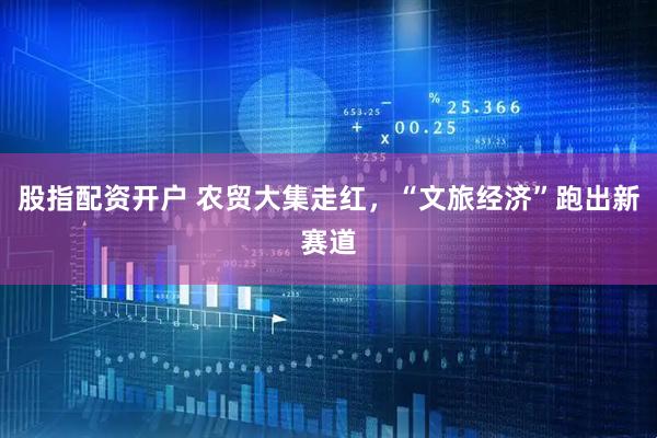 股指配资开户 农贸大集走红，“文旅经济”跑出新赛道