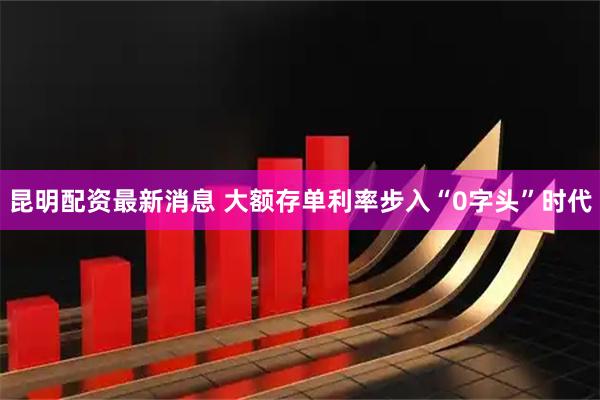昆明配资最新消息 大额存单利率步入“0字头”时代