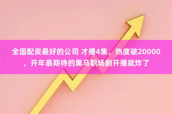 全国配资最好的公司 才播4集，热度破20000，开年最期待的黑马职场剧开播就炸了