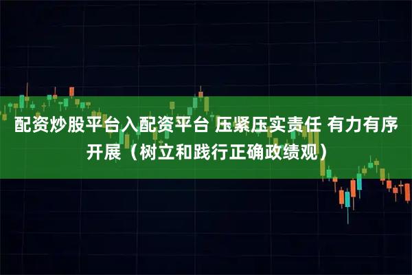 配资炒股平台入配资平台 压紧压实责任 有力有序开展（树立和践行正确政绩观）